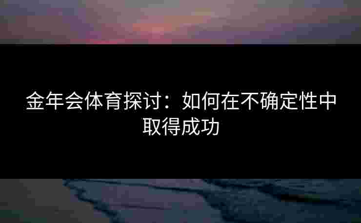 金年会体育探讨：如何在不确定性中取得成功