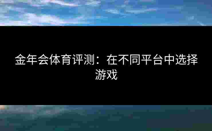 金年会体育评测：在不同平台中选择游戏