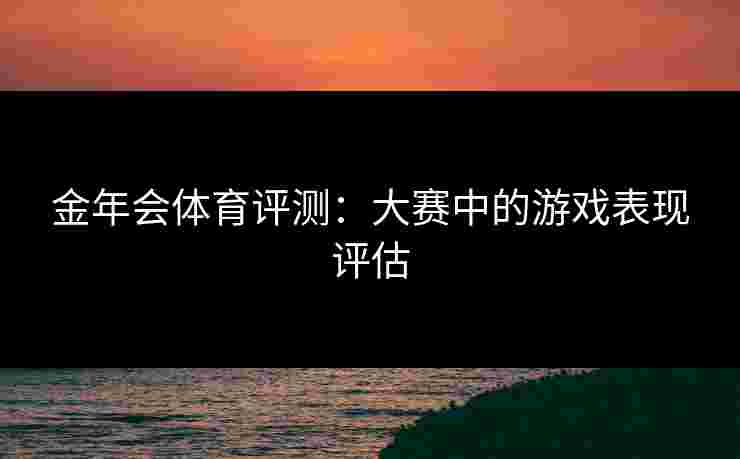 金年会体育评测:大赛中的游戏表现评估 金年会体育评测:大赛中的游戏表现评估