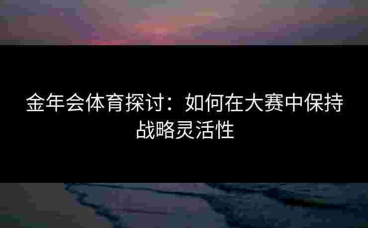 金年会体育探讨：如何在大赛中保持战略灵活性