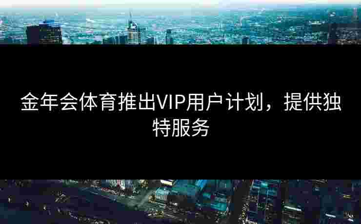 金年会体育推出VIP用户计划，提供独特服务