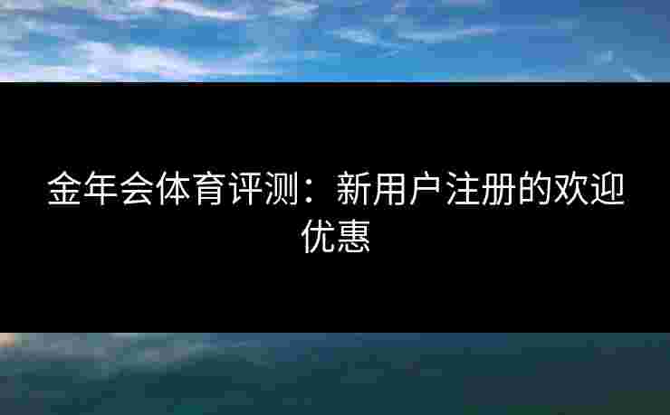 金年会体育评测：新用户注册的欢迎优惠