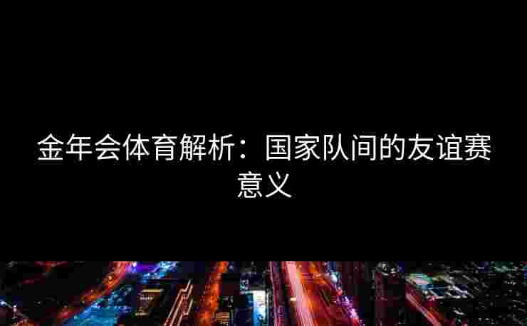 金年会体育解析：国家队间的友谊赛意义
